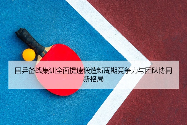 国乒备战集训全面提速锻造新周期竞争力与团队协同新格局