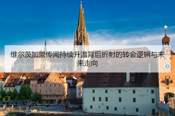 维尔茨加盟传闻持续升温背后折射的转会逻辑与未来走向